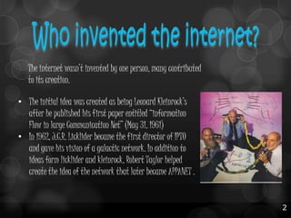 The internet wasn’t invented by one person, many contributed
to its creation.
• The initial idea was created as being Leonard Kleinrock’s
after he published his first paper entitled “information
Flow in large Communication Net” (May 31, 1961)
• In 1962, J.C.R. Licklider became the first director of IPTO
and gave his vision of a galactic network. In addition to
ideas form licklider and kleinrock, Robert Taylor helped
create the idea of the network that later became APPANET .

2

 