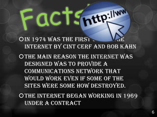 In 1974 was the first use of the
internet by Cint Cerf and Bob Kahn
The main reason the internet was
designed was to provide a
communications network that
would work even if some of the
sites were some how destroyed.

The internet began working in 1969
under a contract
6

 
