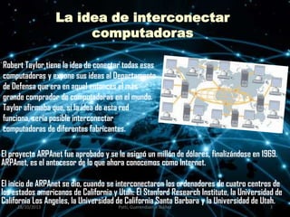 La idea de interconectar
computadoras
Robert Taylor tiene la idea de conectar todas esas
computadoras y expone sus ideas al Departamento
de Defensa que era en aquel entonces el más
grande comprador de computadoras en el mundo.
Taylor afirmaba que, si la idea de esta red
funciona, sería posible interconectar
computadoras de diferentes fabricantes.
El proyecto ARPAnet fue aprobado y se le asignó un millón de dólares, finalizándose en 1969.
ARPAnet, es el antecesor de lo que ahora conocemos como Internet.
El inicio de ARPAnet se dio, cuando se interconectaron los ordenadores de cuatro centros de
los estados americanos de California y Utah: El Stanford Research Institute, la Universidad de
California Los Angeles, la Universidad de California Santa Barbara y la Universidad de Utah.
28/10/2013

Patti, Guerendiain,e Ibáñez

3

 
