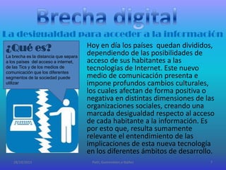 La desigualdad para acceder a la información

¿Qué es?
La brecha es la distancia que separa
a los países del acceso a internet,
de las Tics y de los medios de
comunicación que los diferentes
segmentos de la sociedad puede
utilizar

28/10/2013

Hoy en día los países quedan divididos,
dependiendo de las posibilidades de
acceso de sus habitantes a las
tecnologías de Internet. Este nuevo
medio de comunicación presenta e
impone profundos cambios culturales,
los cuales afectan de forma positiva o
negativa en distintas dimensiones de las
organizaciones sociales, creando una
marcada desigualdad respecto al acceso
de cada habitante a la información. Es
por esto que, resulta sumamente
relevante el entendimiento de las
implicaciones de esta nueva tecnología
en los diferentes ámbitos de desarrollo.
Patti, Guerendiain,e Ibáñez

7

 