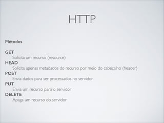 HTTP
Métodos
!

GET
Solicita um recurso (resource)
HEAD
Solicita apenas metadados do recurso por meio do cabeçalho (header)
POST
Envia dados para ser processados no servidor	

PUT
Envia um recurso para o servidor 
DELETE
Apaga um recurso do servidor

 