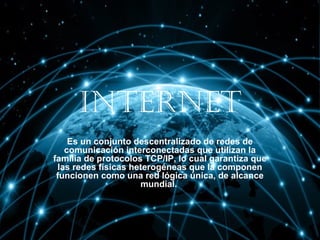 Internet
Es un conjunto descentralizado de redes de
comunicación interconectadas que utilizan la
familia de protocolos TCP/IP, lo cual garantiza que
las redes físicas heterogéneas que la componen
funcionen como una red lógica única, de alcance
mundial.

 