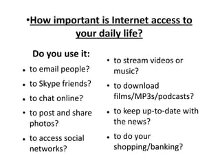 •How important is Internet access to
your daily life?
Do you use it:


to email people?



to Skype friends?



to chat online?

• to post and share
photos?


to access social
networks?

• to stream videos or
music?

• to download
films/MP3s/podcasts?




to keep up-to-date with
the news?
to do your
shopping/banking?

 