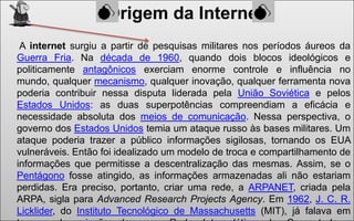 Origem da Internet
A internet surgiu a partir de pesquisas militares nos períodos áureos da
Guerra Fria. Na década de 1960, quando dois blocos ideológicos e
politicamente antagônicos exerciam enorme controle e influência no
mundo, qualquer mecanismo, qualquer inovação, qualquer ferramenta nova
poderia contribuir nessa disputa liderada pela União Soviética e pelos
Estados Unidos: as duas superpotências compreendiam a eficácia e
necessidade absoluta dos meios de comunicação. Nessa perspectiva, o
governo dos Estados Unidos temia um ataque russo às bases militares. Um
ataque poderia trazer a público informações sigilosas, tornando os EUA
vulneráveis. Então foi idealizado um modelo de troca e compartilhamento de
informações que permitisse a descentralização das mesmas. Assim, se o
Pentágono fosse atingido, as informações armazenadas ali não estariam
perdidas. Era preciso, portanto, criar uma rede, a ARPANET, criada pela
ARPA, sigla para Advanced Research Projects Agency. Em 1962, J. C. R.
Licklider, do Instituto Tecnológico de Massachusetts (MIT), já falava em

 