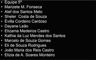 •
•
•
•
•
•
•
•
•
•
•
•

Equipe 5ª
Marizete M. Fonseca
Alef dos Santos Melo
Sheler Costa de Souza
Évilla Cordeiro Cardoso
Dayane Leão
Elizama Medeiros Castro
Kathia da Luz Mendes dos Santos
Marcelo de Souza Gomes
Eli de Souza Rodrigues
João Maria dos Reis Castro
Elizia de A. Soares Monteiro

 
