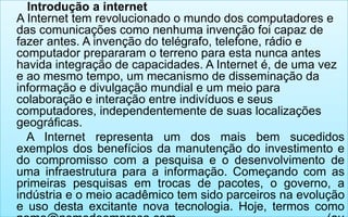 Introdução a internet
A Internet tem revolucionado o mundo dos computadores e
das comunicações como nenhuma invenção foi capaz de
fazer antes. A invenção do telégrafo, telefone, rádio e
computador prepararam o terreno para esta nunca antes
havida integração de capacidades. A Internet é, de uma vez
e ao mesmo tempo, um mecanismo de disseminação da
informação e divulgação mundial e um meio para
colaboração e interação entre indivíduos e seus
computadores, independentemente de suas localizações
geográficas.
A Internet representa um dos mais bem sucedidos
exemplos dos benefícios da manutenção do investimento e
do compromisso com a pesquisa e o desenvolvimento de
uma infraestrutura para a informação. Começando com as
primeiras pesquisas em trocas de pacotes, o governo, a
indústria e o meio acadêmico tem sido parceiros na evolução
e uso desta excitante nova tecnologia. Hoje, termos como

 