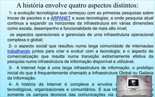 A história envolve quatro aspectos distintos:
1- a evolução tecnológica que começou com as primeiras pesquisas sobre
trocas de pacotes e a ARPANET e suas tecnologias, e onde pesquisa atual
continua a expandir os horizontes da infraestrutura em várias dimensões
como escala, desempenho e funcionalidade de mais alto nível;
os aspectos operacionais e gerenciais de uma infraestrutura operacional
complexa e global;
2- o aspecto social que resultou numa larga comunidade de internautas
trabalhando juntos para criar e evoluir com a tecnologia; e o aspecto de
comercialização que resulta numa transição extremamente efetiva da
pesquisa numa infraestrutura de informação disponível e utilizável.
3- A Internet hoje é uma larga infraestrutura de informação, o protótipo
inicial do que é frequentemente chamado a Infraestrutura Global ou Galáxia
da Informação.
4- A história da Internet é complexa e envolve muitos aspectos tecnológicos, organizacionais e comunitários. E sua influência atinge não
somente os campos técnicos das comunicações via computadores mas

 