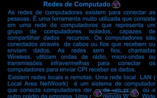 Redes de Computadores
As redes de computadores existem para conectar as
pessoas. É uma ferramenta muito utilizada que consiste
em uma rede de computadores que representa um
grupo de computadores isolados, capazes de
compartilhar dados recursos. Os computadores são
conectados através de cabos ou fios que recebem ou
enviam dados. As redes sem fios, chamadas
Wireless, utilizam ondas de rádio, micro-ondas ou
transmissões infravermelhas para conectar os
computadores para enviar CPI receber os dados.
Existem redes locais e remotas. Uma rede local LAN (
Local Area NetWoork) é um sistema de computador
que conecta computadores dentro de um prédio ou a

 