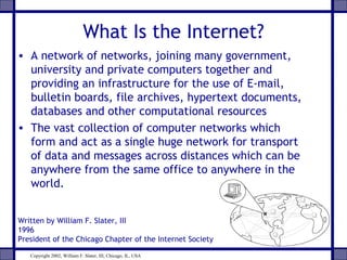 What Is the Internet?
• A network of networks, joining many government,
university and private computers together and
providing an infrastructure for the use of E-mail,
bulletin boards, file archives, hypertext documents,
databases and other computational resources
• The vast collection of computer networks which
form and act as a single huge network for transport
of data and messages across distances which can be
anywhere from the same office to anywhere in the
world.
Written by William F. Slater, III
1996
President of the Chicago Chapter of the Internet Society
Copyright 2002, William F. Slater, III, Chicago, IL, USA

 