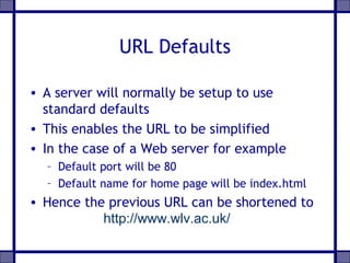 URL Defaults
• A server will normally be setup to use
standard defaults
• This enables the URL to be simplified
• In the case of a Web server for example
– Default port will be 80
– Default name for home page will be index.html

• Hence the previous URL can be shortened to
http://www.wlv.ac.uk/

 