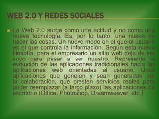 WEB 2.0 Y REDES SOCIALES


La Web 2.0 surge como una actitud y no como una
nueva tecnología. Es, por lo tanto, una nueva de
hacer las cosas. Un nuevo modo en el que el usuario
es el que controla la información. Según esta nueva
filosofía, para el empresario un sitio web deja de ser
suyo para pasar a ser nuestro. Representa la
evolución de las aplicaciones tradicionales hacia las
aplicaciones web orientadas al usuario. Unas
aplicaciones que generen y sean generadas por
la colaboración, que presten servicios reales para
poder reemplazar (a largo plazo) las aplicaciones de
escritorio (Office, Photoshop, Dreamweaver, etc.)

 