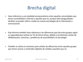 Brecha digital
≈

Hace referencia a una totalidad socioeconómica entre aquellas comunidades que
tienen accesibilidad a Internet y aquellas que no, aunque tales desigualdades
también se pueden referir a todas las nuevas tecnologías de la información y
comunicación.

≈

Este término también hace referencia a las diferencias que hay entre grupos según
su capacidad para utilizar las TIC de forma eficaz, debido a los distintos niveles de
alfabetización, carencias, y problemas de accesibilidad a la tecnología.

≈

También se utiliza en ocasiones para señalar las diferencias entre aquellos grupos
que tienen acceso a contenidos digitales de calidad y aquellos que no.

30/11/2013

María del Pilar Begni

10

 
