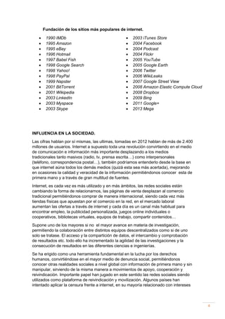 Fundación de los sitios más populares de internet.















1990 IMDb
1995 Amazon
1995 eBay
1996 Hotmail
1997 Babel Fish
1998 Google Search
1998 Yahoo!
1998 PayPal
1999 Napster
2001 BitTorrent
2001 Wikipedia
2003 LinkedIn
2003 Myspace
2003 Skype
















2003 iTunes Store
2004 Facebook
2004 Podcast
2004 Flickr
2005 YouTube
2005 Google Earth
2006 Twitter
2006 WikiLeaks
2007 Google Street View
2008 Amazon Elastic Compute Cloud
2008 Dropbox
2009 Bing
2011 Google+
2013 Mega

INFLUENCIA EN LA SOCIEDAD.
Las cifras hablan por sí mismas, las ultimas, tomadas en 2012 hablan de más de 2.400
millones de usuarios. Internet a supuesto toda una revolución convirtiendo en el medio
de comunicación e información más importante desplazando a los medios
tradicionales tanto masivos (radio, tv, prensa escrita…) como interpersonales
(teléfono, correspondencia postal…), también podríamos entenderlo desde la base en
que internet aúna todos los demás medios (quizá esta sea más acertada), mejorando
en ocasiones la calidad y veracidad de la información permitiéndonos conocer esta de
primera mano y a través de gran multitud de fuentes.
Internet, es cada vez es más utilizado y en más ámbitos, las redes sociales están
cambiando la forma de relacionarnos, las páginas de venta desplazan al comercio
tradicional permitiéndonos comprar de manera internacional, siendo cada vez más
tiendas físicas que apuestan por el comercio en la red, en el mercado laboral
aumentan las ofertas a través de internet y cada día es un canal más habitual para
encontrar empleo, la publicidad personalizada, juegos online individuales o
cooperativos, bibliotecas virtuales, equipos de trabajo, compartir contenidos…
Supone uno de los mayores si no el mayor avance en materia de investigación,
permitiendo la colaboración entre distintos equipos descentralizados como si de uno
solo se tratase. El acceso y la compartición de datos, el intercambio y comprobación
de resultados etc. todo ello ha incrementado la agilidad de las investigaciones y la
consecución de resultados en las diferentes ciencias e ingenierías.
Se ha erigido como una herramienta fundamental en la lucha por los derechos
humanos, convirtiéndose en el mayor medio de denuncia social, permitiéndonos
conocer otras realidades sociales a nivel global con información de primera mano y sin
manipular, sirviendo de la misma manera a movimientos de apoyo, cooperación y
reivindicación. Importante papel han jugado en este sentido las redes sociales siendo
utilizados como plataforma de reivindicación y movilización. Algunos países han
intentado aplicar la censura frente a internet, en su mayoría relacionado con intereses

4

 