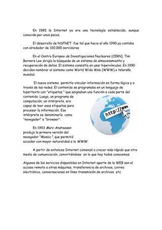 En 1985 la Internet ya era una tecnología establecida, aunque
conocida por unos pocos.
El desarrollo de NSFNET fue tal que hacia el año 1990 ya contaba
con alrededor de 100.000 servidores
En el Centro Europeo de Investigaciones Nucleares (CERN), Tim
Berners Lee dirigía la búsqueda de un sistema de almacenamiento y
recuperación de datos. El sistema consistía en usar hipervínculos. En 1990
deciden nombrar al sistema como World Wide Web (WWW) o telaraña
mundial.
El nuevo sistema permitía vincular información en forma lógica y a
través de las redes. El contenido se programaba en un lenguaje de
hipertexto con "etiquetas " que asignaban una función a cada parte del
contenido. Luego, un programa de
computación, un intérprete, era
capaz de leer esas etiquetas para
procesar la información. Ese
intérprete se denominaría como
"navegador" o "browser".
En 1993 Marc Andreesen
produjo la primera versión del
navegador “Mosaic", que permitió
acceder con mayor naturalidad a la WWW.
A partir de entonces Internet comenzó a crecer más rápido que otro
medio de comunicación, convirtiéndose en lo que hoy todos conocemos.
Algunos de los servicios disponibles en Internet aparte de la WEB son el
acceso remoto a otras máquinas, transferencia de archivos, correo
electrónico, conversaciones en línea transmisión de archivos etc.

 