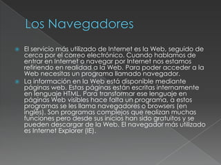 



El servicio más utilizado de Internet es la Web, seguido de
cerca por el correo electrónico. Cuando hablamos de
entrar en Internet o navegar por Internet nos estamos
refiriendo en realidad a la Web. Para poder acceder a la
Web necesitas un programa llamado navegador.
La información en la Web está disponible mediante
páginas web. Estas páginas están escritas internamente
en lenguaje HTML. Para transformar ese lenguaje en
páginas Web visibles hace falta un programa, a estos
programas se les llama navegadores o browsers (en
inglés). Son programas complejos que realizan muchas
funciones pero desde sus inicios han sido gratuitos y se
pueden descargar de la Web. El navegador más utilizado
es Internet Explorer (IE).

 