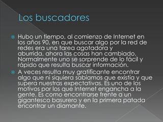 



Hubo un tiempo, al comienzo de Internet en
los años 90, en que buscar algo por la red de
redes era una tarea agotadora y
aburrida, ahora las cosas han cambiado.
Normalmente uno se sorprende de lo fácil y
rápido que resulta buscar información.
A veces resulta muy gratificante encontrar
algo que ni siquiera sabíamos que existía y que
supera nuestras expectativas. Es uno de los
motivos por los que Internet engancha a la
gente. Es como encontrarse frente a un
gigantesco basurero y en la primera patada
encontrar un diamante.

 