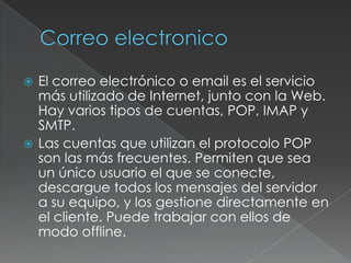 El correo electrónico o email es el servicio
más utilizado de Internet, junto con la Web.
Hay varios tipos de cuentas, POP, IMAP y
SMTP.
 Las cuentas que utilizan el protocolo POP
son las más frecuentes. Permiten que sea
un único usuario el que se conecte,
descargue todos los mensajes del servidor
a su equipo, y los gestione directamente en
el cliente. Puede trabajar con ellos de
modo offline.


 