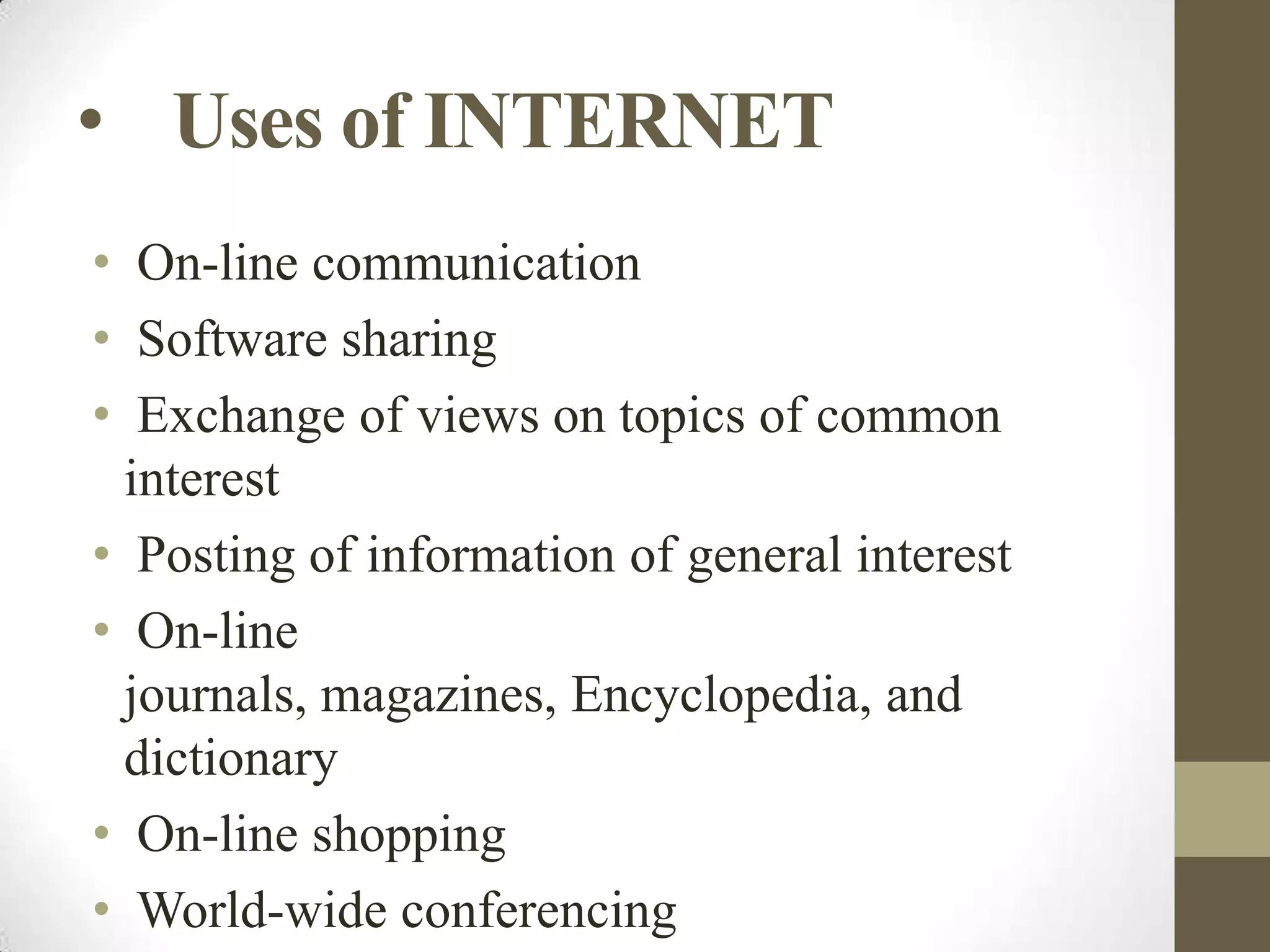 • Uses of INTERNET
• On-line communication
• Software sharing
• Exchange of views on topics of common
interest
• Posting of information of general interest
• On-line
journals, magazines, Encyclopedia, and
dictionary
• On-line shopping
• World-wide conferencing

 