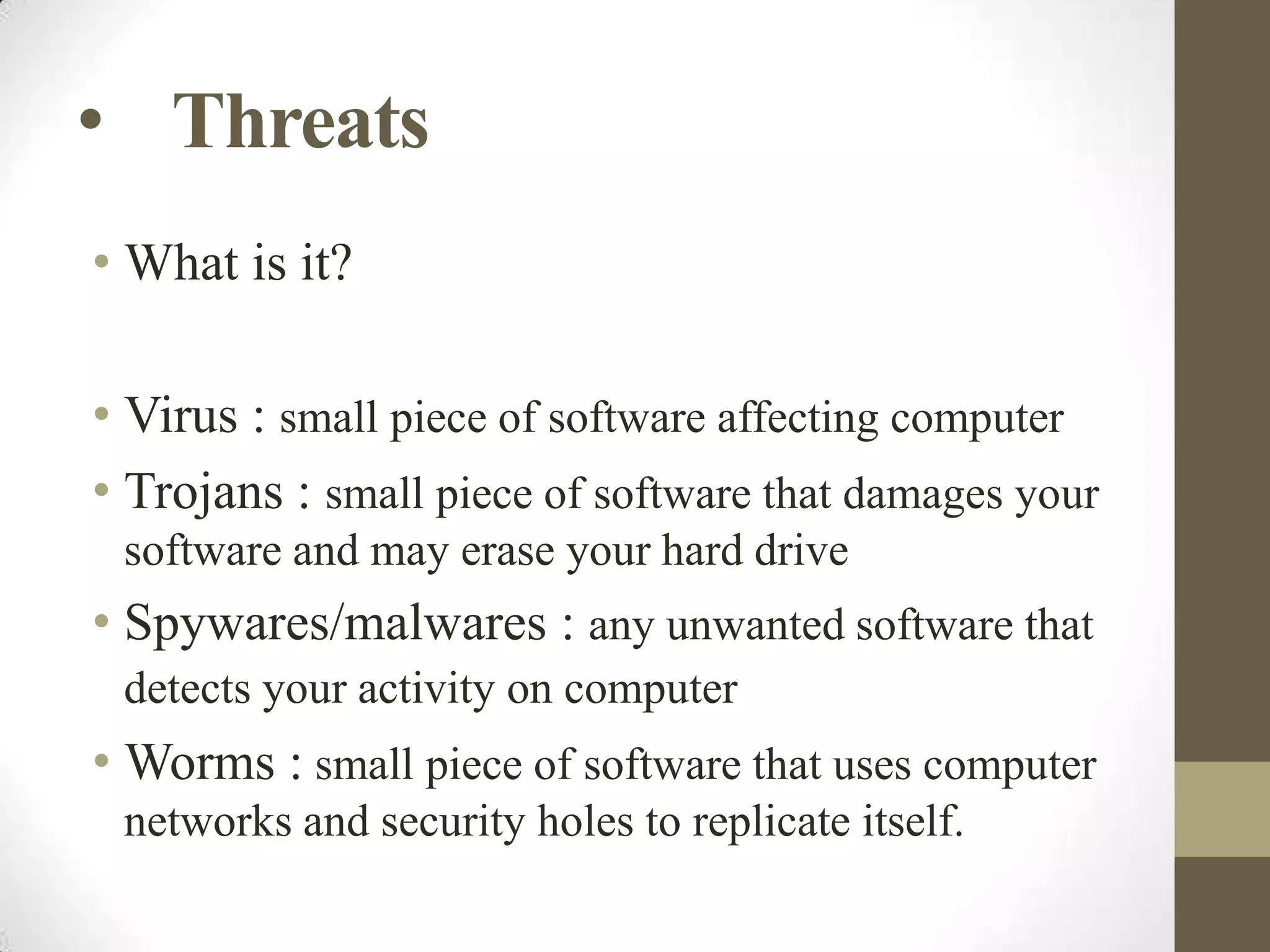 • Threats
• What is it?
• Virus : small piece of software affecting computer
• Trojans : small piece of software that damages your
software and may erase your hard drive

• Spywares/malwares : any unwanted software that
detects your activity on computer

• Worms : small piece of software that uses computer
networks and security holes to replicate itself.

 