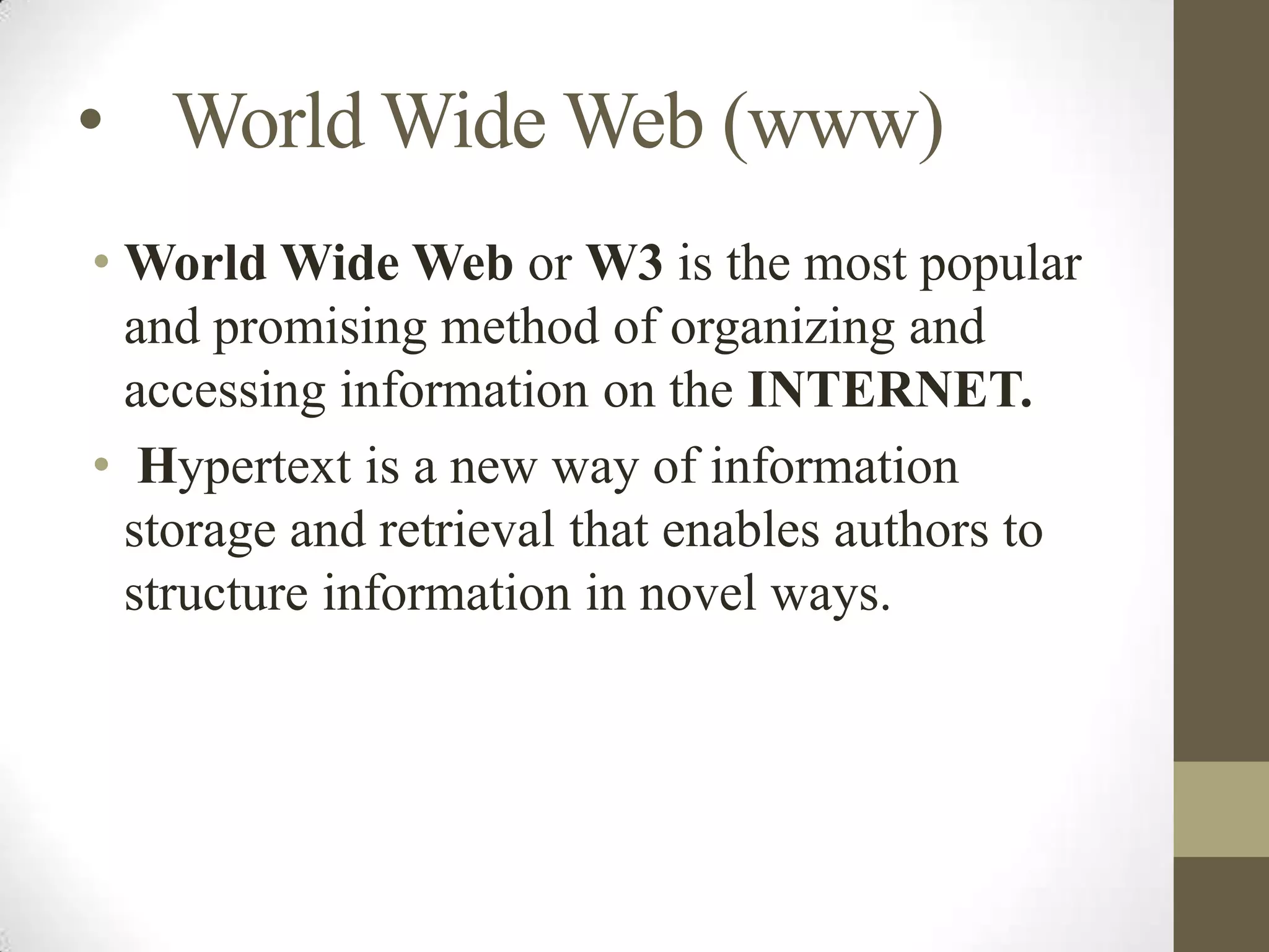 • World Wide Web (www)
• World Wide Web or W3 is the most popular
and promising method of organizing and
accessing information on the INTERNET.
• Hypertext is a new way of information
storage and retrieval that enables authors to
structure information in novel ways.

 