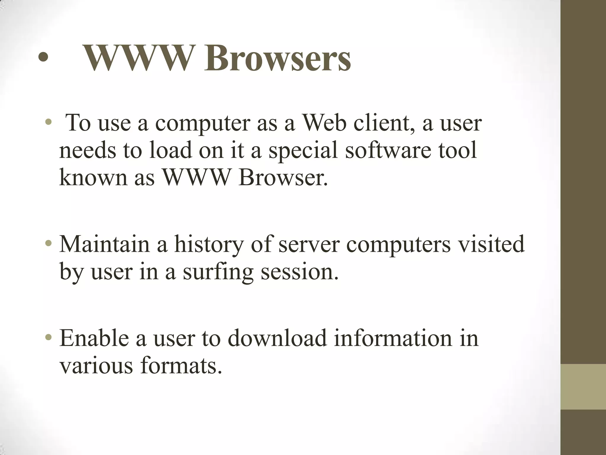 • WWW Browsers
• To use a computer as a Web client, a user
needs to load on it a special software tool
known as WWW Browser.
• Maintain a history of server computers visited
by user in a surfing session.
• Enable a user to download information in
various formats.

 