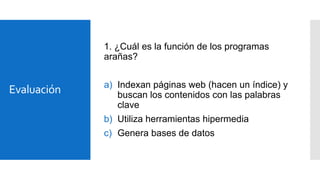1. ¿Cuál es la función de los programas
arañas?

Evaluación

a) Indexan páginas web (hacen un índice) y
buscan los contenidos con las palabras
clave
b) Utiliza herramientas hipermedia
c) Genera bases de datos

 