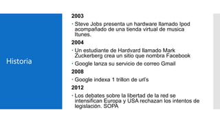 Historia

2003
 Steve Jobs presenta un hardware llamado Ipod
acompañado de una tienda virtual de musica
Itunes.
2004
 Un estudiante de Hardvard llamado Mark
Zuckerberg crea un sitio que nombra Facebook
 Google lanza su servicio de correo Gmail
2008
 Google indexa 1 trillon de url’s
2012
 Los debates sobre la libertad de la red se
intensifican Europa y USA rechazan los intentos de
legislación. SOPA

 