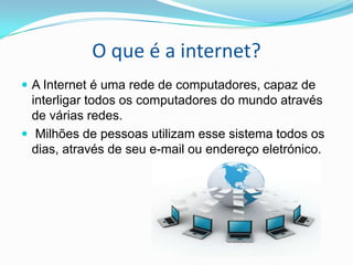 O que é a internet?
 A Internet é uma rede de computadores, capaz de

interligar todos os computadores do mundo através
de várias redes.
 Milhões de pessoas utilizam esse sistema todos os
dias, através de seu e-mail ou endereço eletrónico.

 