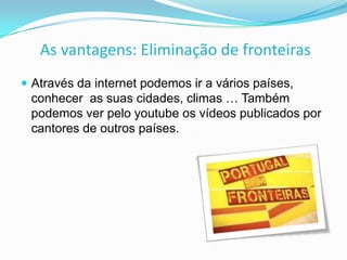 As vantagens: Eliminação de fronteiras
 Através da internet podemos ir a vários países,

conhecer as suas cidades, climas … Também
podemos ver pelo youtube os vídeos publicados por
cantores de outros países.

 