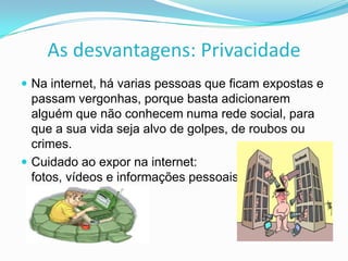 As desvantagens: Privacidade
 Na internet, há varias pessoas que ficam expostas e

passam vergonhas, porque basta adicionarem
alguém que não conhecem numa rede social, para
que a sua vida seja alvo de golpes, de roubos ou
crimes.
 Cuidado ao expor na internet:
fotos, vídeos e informações pessoais .

 