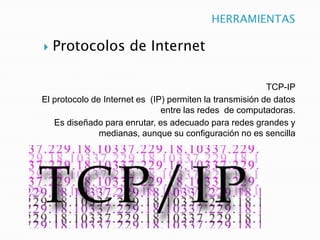 HERRAMIENTAS


Protocolos de Internet

TCP-IP
El protocolo de Internet es (IP) permiten la transmisión de datos
entre las redes de computadoras.
Es diseñado para enrutar, es adecuado para redes grandes y
medianas, aunque su configuración no es sencilla

 