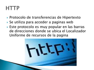 



Protocolo de transferencias de Hipertexto
Se utiliza para acceder a paginas web
Este protocolo es muy popular en las barras
de direcciones donde se ubica el Localizador
Uniforme de recursos de la pagina

 