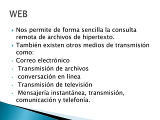 



•

•
•
•
•

Nos permite de forma sencilla la consulta
remota de archivos de hipertexto.
También existen otros medios de transmisión
como:
Correo electrónico
Transmisión de archivos
conversación en línea
Transmisión de televisión
Mensajería instantánea, transmisión,
comunicación y telefonía.

 