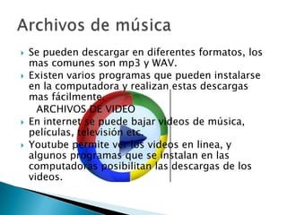 






Se pueden descargar en diferentes formatos, los
mas comunes son mp3 y WAV.
Existen varios programas que pueden instalarse
en la computadora y realizan estas descargas
mas fácilmente.
ARCHIVOS DE VIDEO
En internet se puede bajar videos de música,
películas, televisión etc.
Youtube permite ver los videos en linea, y
algunos programas que se instalan en las
computadoras posibilitan las descargas de los
videos.

 
