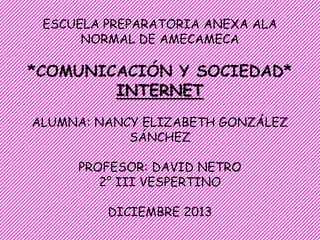 ESCUELA PREPARATORIA ANEXA ALA
NORMAL DE AMECAMECA

*COMUNICACIÓN Y SOCIEDAD*
INTERNET
ALUMNA: NANCY ELIZABETH GONZÁLEZ
SÁNCHEZ
PROFESOR: DAVID NETRO
2° III VESPERTINO
DICIEMBRE 2013

 