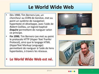 Le web
• Internet ayant été popularisé par l'apparition du World
Wide Web (WWW), les deux sont parfois confondus par le
public non averti.
• Le World Wide Web n'est pourtant que l'une des
applications d'Internet.
• L'accès à Internet peut être obtenu grâce à un fournisseur
d'accès à Internet via divers moyens de communication
électronique : soit filaire (réseau téléphonique commuté
(bas débit), ADSL, fibre optique jusqu'au domicile), soit
sans fil (WiMAX, par satellite, 3G+).
 