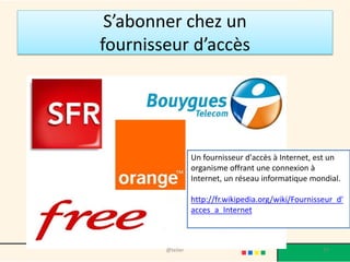 Qui contrôle Internet ?
Au niveau Mondial
• Les structures les plus fondamentales d'Internet sont sous le
contrôle de l'Icann, l'Internet corporation for assigned names and
numbers.
• Cet organisme a un statut particulier, puisqu'il s'agit d'une société à
but non lucratif, soumise au droit californien.
• Pour le bon fonctionnement du réseau, un organisme distinct de
l'Icann est également chargé de fixer les normes techniques des
technologies les plus courantes sur Internet, comme le langage
HTML : le World Wide Web Consortium (W3C).
• Sa gestion est assurée conjointement par des experts américains,
européens et japonais
@telier 27
 