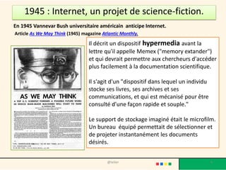 LA GUERRE FROIDE
• En 1962, l'US Air Force demande la
création d’un réseau de communication
militaire capable de résister à une attaque
nucléaire. Le concept reposait sur un
système décentralisé, permettant aux
communications de passer malgré la
destruction d'une ou plusieurs machines.
• Un réseau sous forme de grande toile
maillées est prévu que les données se
déplacent de façon dynamique, en
« cherchant » le chemin le plus facile, et
en « patientant » si toutes les routes sont
encombrées.
• Cette technologie fut appelée « packet
switching ».
4@telier
 
