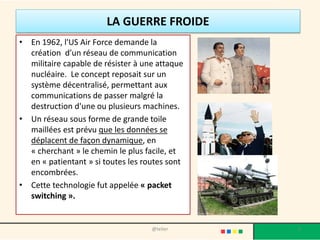 L'ARPANET
• En août 1969, hors de tout objectif
militaire, le réseau expérimental
ARPANET est créé afin de relier quatre
instituts universitaires.
• Ce réseau est aujourd'hui considéré
comme le précurseur.
• La communication entre machines se
faisait sans machine centralisée
intermédiaire. Les protocoles utilisés
étaient basiques.
5@telier
 