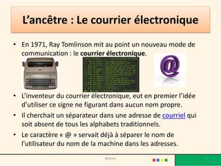 Le World Wide Web
• Dès 1980, Tim Berners-Lee, un
chercheur au CERN de Genève, met au
point un système de navigation
hypertexte et développe, avec l'aide de
Robert Cailliau, un logiciel baptisé
Enquire permettant de naviguer selon
ce principe.
• Fin 1990, Tim Berners-Lee met au point
le protocole HTTP (Hyper Text Tranfer
Protocol), ainsi que le langage HTML
(HyperText Markup Language)
permettant de naviguer à l'aide de liens
hypertextes, à travers les réseaux.
• Le World Wide Web est né.
9@telier
 