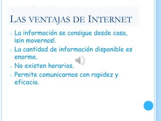 LAS VENTAJAS DE INTERNET
o

o

o
o

La información se consigue desde casa,
¡sin movernos!.
La cantidad de información disponible es
enorme.
No existen horarios.
Permite comunicarnos con rapidez y
eficacia.

 