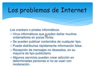 Los problemas de Internet
Los crackers o piratas informáticos.
 Virus informáticos que pueden dañar muchos
ordenadores en pocas horas.
 Se pueden publicar contenidos de cualquier tipo.
 Puede distribuirse rápidamente información falsa.
 Recepción de mensajes no deseados, en su
mayoría de tipo publicitario.
 Algunos servicios pueden crear adicción en
determinadas personas si no se usan con
moderación.

 