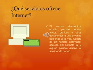 ¿Qué servicios ofrece
Internet?
 El
correo
electrónico(
email)
permite
enviar
textos, gráficos y otros
documentos a una o varias
personas a la vez. Consta
de un nombre abreviado,
seguido del símbolo @ y
alguna palabra alusiva al
servidor de correo.

 