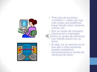 • Todo tipo de servicios
<<online>>. Cada vez hay
más cosas que podemos
hacer desde casa; comprar,
cursos, etc.
• Son un modo de compartir
información y mensajes
entre un grupo de personas
con interés común en un
tema.
• El chat, es un servicio en el
que dos o más personas
pueden establecer
conversaciones a través de
ventanas de texto.

 