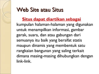 Web Site atau Situs
Situs dapat diartikan sebagai
kumpulan halaman-halaman yang digunakan
untuk menampilkan informasi, gambar
gerak, suara, dan atau gabungan dari
semuanya itu baik yang bersifat statis
maupun dinamis yang membentuk satu
rangkaian bangunan yang saling terkait
dimana masing-masing dihubungkan dengan
link-link.

 