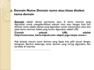 a. Domain Name Domain name atau biasa disebut
nama domain
Domain adalah alamat permanen situs di dunia internet yang
digunakan untuk mengidentifikasi sebuah situs atau dengan kata lain
domain name adalah alamat yang digunakan untuk menemukan situs kita
pada dunia internet. Istilah yang umum digunakan adalah URL
Contoh
sebuah
URL
adalah
http://www.octa_haris.tripod.com--dapat juga tanpa www—
Ada banyak macam nama domain yang dapat kita pilih sesuai dengan
keinginan. Berikut beberapa nama domain yang sering digunakan dan
tersedia di internet:
Merupakan domain name yang berakhiran dengan .Com .Net .Org .Edu .Mil atau .Gov. Jenis domain ini sering juga disebut top level domain dan domain ini tidak berafiliasi berdasarkan negara, sehingga siapapun dapat mendaftar.

 
