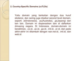 2. Country-Specific Domains (ccTLDs)

Yaitu domain yang berkaitan dengan dua huruf
ekstensi, dan sering juga disebut second level domain,
seperti .id(Indonesia), .au(Australia), .jp(Jepang) dan
lain lain. Domain ini dioperasikan dan di daftarkan
dimasing negara. Di Indonesia, domain-domain ini
berakhiran, .co.id, .ac.id, .go.id, .mil.id, .or.id, dan pada
akhir-akhir ini ditambah dengan war.net.id, .mil.id, dan
web.id

 