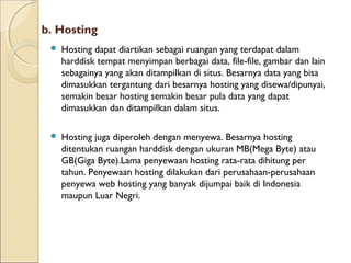 b. Hosting


Hosting dapat diartikan sebagai ruangan yang terdapat dalam
harddisk tempat menyimpan berbagai data, file-file, gambar dan lain
sebagainya yang akan ditampilkan di situs. Besarnya data yang bisa
dimasukkan tergantung dari besarnya hosting yang disewa/dipunyai,
semakin besar hosting semakin besar pula data yang dapat
dimasukkan dan ditampilkan dalam situs.



Hosting juga diperoleh dengan menyewa. Besarnya hosting
ditentukan ruangan harddisk dengan ukuran MB(Mega Byte) atau
GB(Giga Byte).Lama penyewaan hosting rata-rata dihitung per
tahun. Penyewaan hosting dilakukan dari perusahaan-perusahaan
penyewa web hosting yang banyak dijumpai baik di Indonesia
maupun Luar Negri.

 