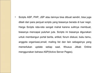 •

Scripts ASP, PHP, JSP atau lainnya bisa dibuat sendiri, bisa juga
dibeli dari para penjual scripts yang biasanya berada di luar negri.
Harga Scripts rata-rata sangat mahal karena sulitnya membuat,
biasanya mencapai puluhan juta. Scripts ini biasanya digunakan
untuk membangun portal berita, artikel, forum diskusi, buku tamu,
anggota organisasi,email, mailing list dan lain sebagainya yang
memerlukan

update

setiap

saat.

Khusus

menggunakan bahasa ASP(Active Server Pages).

Jilbab

Online

 