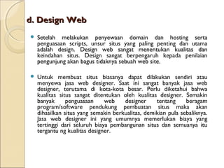 d. Design Web


Setelah melakukan penyewaan domain dan hosting serta
penguasaan scripts, unsur situs yang paling penting dan utama
adalah design. Design web sangat menentukan kualitas dan
keindahan situs. Design sangat berpengaruh kepada penilaian
pengunjung akan bagus tidaknya sebuah web site.



Untuk membuat situs biasanya dapat dilakukan sendiri atau
menyewa jasa web designer. Saat ini sangat banyak jasa web
designer, terutama di kota-kota besar. Perlu diketahui bahwa
kualitas situs sangat ditentukan oleh kualitas designer. Semakin
banyak
penguasaan
web
designer
tentang
beragam
program/software pendukung pembuatan situs maka akan
dihasilkan situs yang semakin berkualitas, demikian pula sebaliknya.
Jasa web designer ini yang umumnya memerlukan biaya yang
tertinggi dari seluruh biaya pembangunan situs dan semuanya itu
tergantu ng kualitas designer.

 